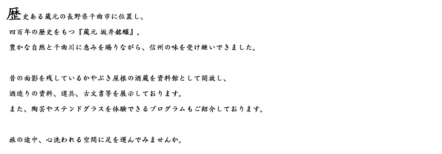 長野県千曲市に位置し、四百年の歴史をもつ『蔵元 坂井銘醸』。豊かな自然と千曲川に恵みを賜りながら、信州の味を受け継いできました。昔の面影を残しているかやぶき屋根の酒蔵を資料館として開放し、酒造りの資料、道具、古文書等を展示しております。また、陶芸やステンドグラスを体験できるプログラムもご紹介しております。旅の途中、心洗われる空間に足を運んでみませんか。
