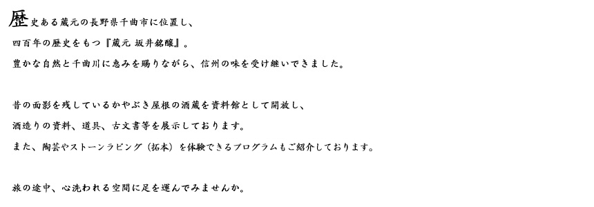 長野県千曲市に位置し、四百年の歴史をもつ『蔵元 坂井銘醸』。豊かな自然と千曲川に恵みを賜りながら、信州の味を受け継いできました。昔の面影を残しているかやぶき屋根の酒蔵を資料館として開放し、酒造りの資料、道具、古文書等を展示しております。また、陶芸などを体験できるプログラムもご紹介しております。旅の途中、心洗われる空間に足を運んでみませんか。